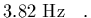 $\displaystyle 3.82\ {\rm Hz}
\ \ \ .$