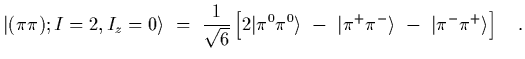 $\displaystyle \vert(\pi\pi); I=2, I_z=0\rangle
\ =\
{1\over\sqrt{6}}
\left[
2 \...
...^0\rangle\ -\ \vert\pi^+\pi^-\rangle\ -\ \vert\pi^-\pi^+\rangle
\right]
\ \ \ .$