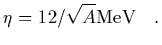 $\displaystyle \eta = 12/\sqrt{A} {\rm MeV}
\ \ \ .$